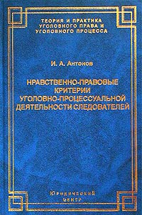 Нравственно-правовые критерии уголовно-процессуальной деятельности следователей - Игорь Алексеевич Антонов